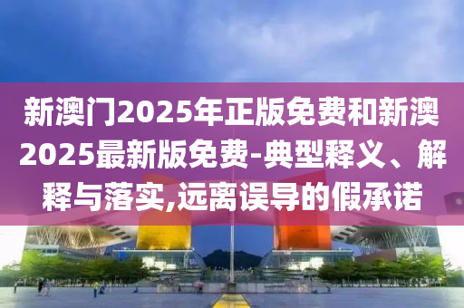 新澳門2025年正版免費和新澳2025最新版免費-典型釋義、解釋與落實,遠離誤導的假承諾